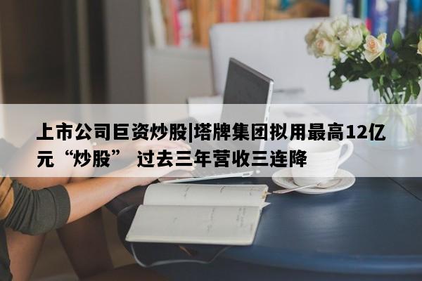上市公司巨资炒股|塔牌集团拟用最高12亿元“炒股” 过去三年营收三连降