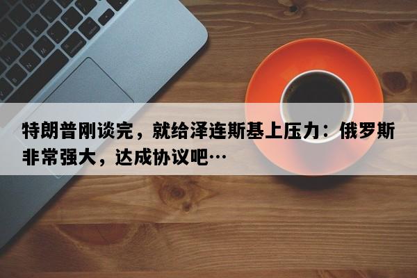 特朗普刚谈完，就给泽连斯基上压力：俄罗斯非常强大，达成协议吧…