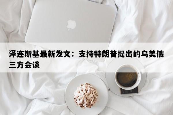 泽连斯基最新发文：支持特朗普提出的乌美俄三方会谈