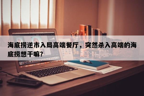 海底捞逆市入局高端餐厅，突然杀入高端的海底捞想干嘛？
