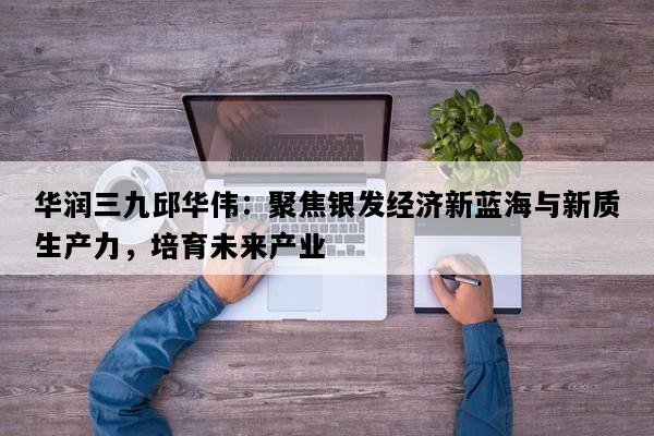 华润三九邱华伟：聚焦银发经济新蓝海与新质生产力，培育未来产业