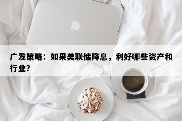 广发策略：如果美联储降息，利好哪些资产和行业？