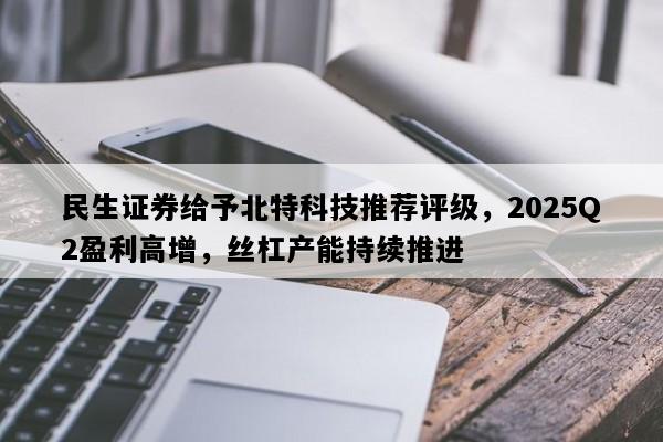 民生证券给予北特科技推荐评级，2025Q2盈利高增，丝杠产能持续推进