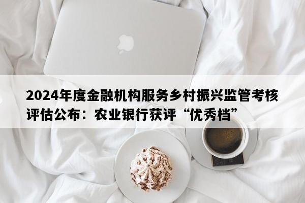 2024年度金融机构服务乡村振兴监管考核评估公布：农业银行获评“优秀档”