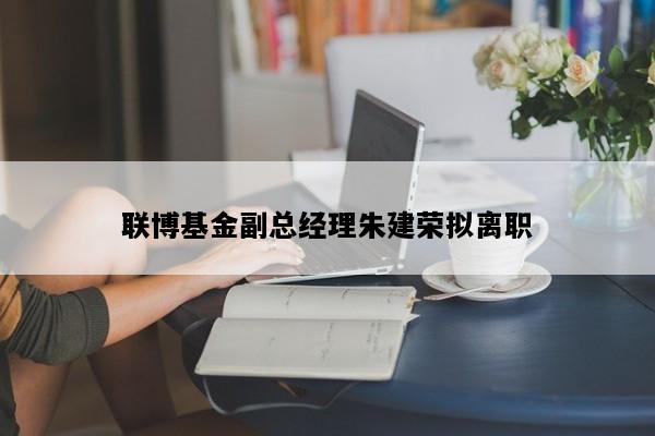 联博基金副总经理朱建荣拟离职