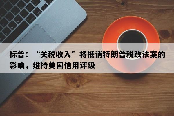 标普：“关税收入”将抵消特朗普税改法案的影响，维持美国信用评级