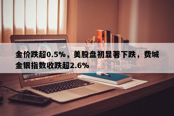 金价跌超0.5%，美股盘初显著下跌，费城金银指数收跌超2.6%