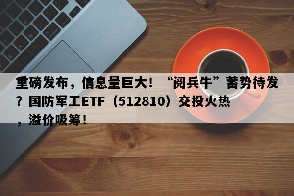 重磅发布，信息量巨大！“阅兵牛”蓄势待发？国防军工ETF（512810）交投火热，溢价吸筹！
