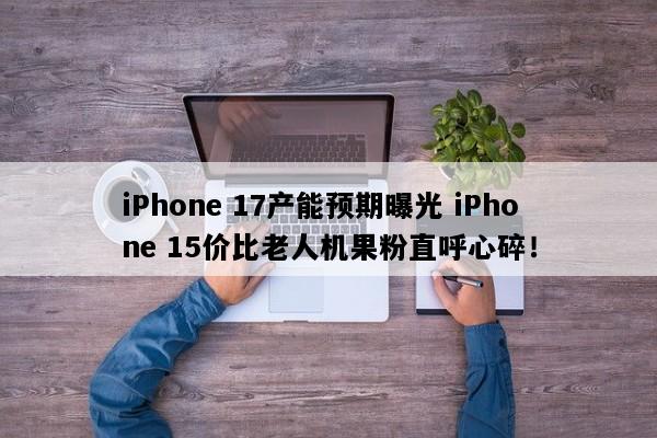 iPhone 17产能预期曝光 iPhone 15价比老人机果粉直呼心碎！